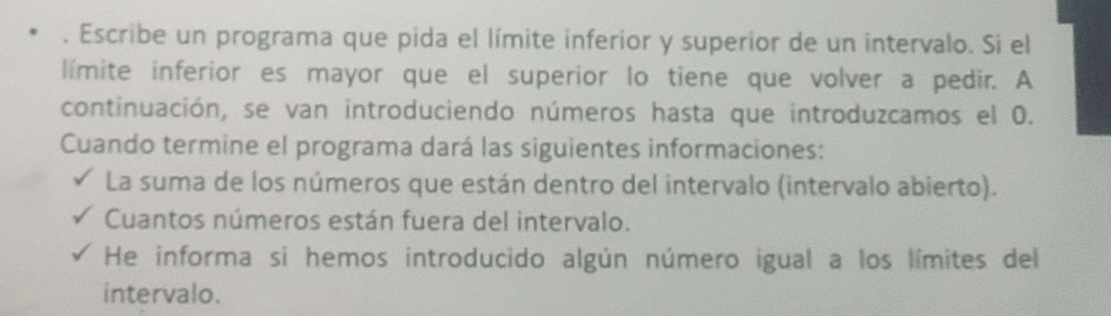 Escribe un programa que pida el límite inferior y superior de un intervalo. Si el 
límite inferior es mayor que el superior lo tiene que volver a pedir. A 
continuación, se van introduciendo números hasta que introduzcamos el 0. 
Cuando termine el programa dará las siguientes informaciones: 
La suma de los números que están dentro del intervalo (intervalo abierto). 
Cuantos números están fuera del intervalo. 
He informa si hemos introducido algún número igual a los límites del 
intervalo.