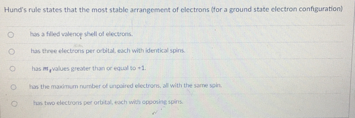 Hund's rule states that the most stable arrangement of electrons (for a ground state electron configuration)
has a filled valence shell of electrons.
has three electrons per orbital, each with identical spins.
has values greater than or equal to +1.
has the maximum number of unpaired electrons, all with the same spin.
has two electrons per orbital, each with opposing spins.