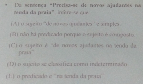 Da sentença “Precisa-se de novos ajudantes na
tenda da praia”, infere-se que:
(A) o sujeito “de novos ajudantes” é simples.
(B) não há predicado porque o sujeito é composto.
(C) o sujeito é ¨de novos ajudantes na tenda da
praia”
(D) o sujeito se classifica como indeterminado.
(E) o predicado é “na tenda da praia”.