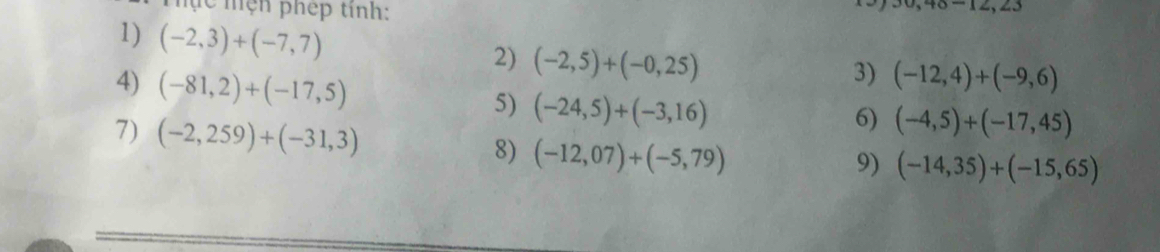 Mc mện phép tinh:
,46-12,23
1) (-2,3)+(-7,7)
2) (-2,5)+(-0,25)
3) (-12,4)+(-9,6)
4) (-81,2)+(-17,5) 5) (-24,5)+(-3,16)
6) (-4,5)+(-17,45)
7) (-2,259)+(-31,3) 8) (-12,07)+(-5,79)
9) (-14,35)+(-15,65)