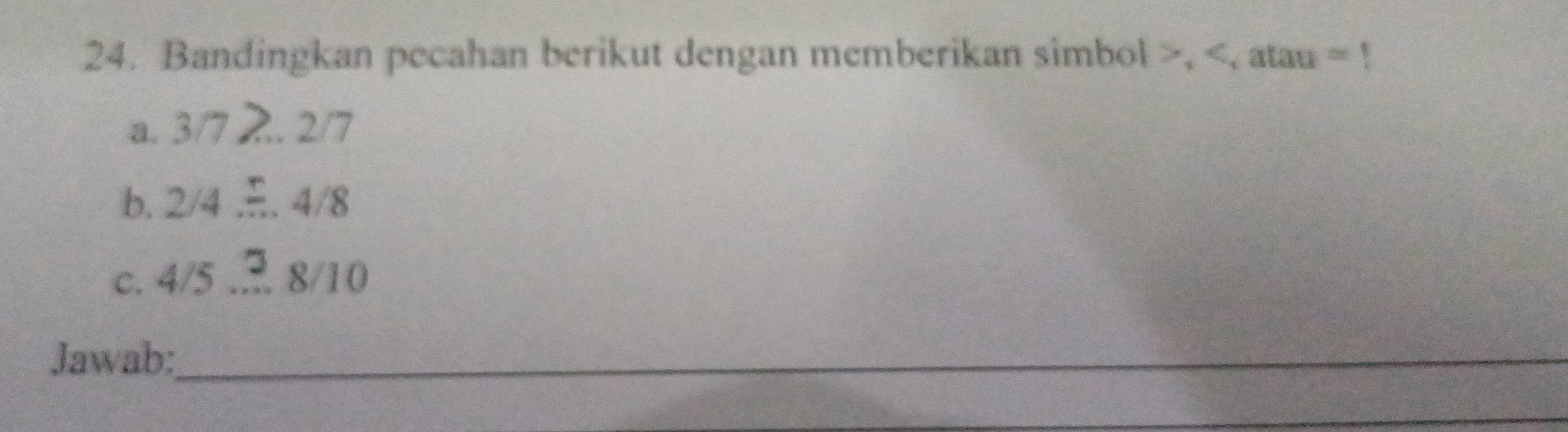 Bandingkan pecahan berikut dengan memberikan simbol , 3/7 _  2/7 / 
b. 2/4. 4/8
C. 4/5 4/5.... 8/10 8/10
Jawab:_ 
_