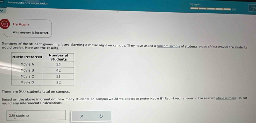 Try egain.... 
Introduction to expectation _____0 Ry 
a Try Again 
Your answer is incorrect. 
Members of the student government are planning a movie night on campus. They have asked a random sample of students which of four movies the students 
would prefer. Here are the results. 
There are 800 students total on campus. 
Based on the above information, how many students on campus would we expect to prefer Movie B? Round your answer to the nearest whole number Do not 
round any intermediate calculations.
256 students × 5