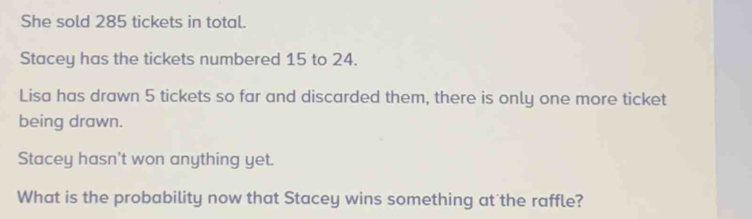 She sold 285 tickets in total. 
Stacey has the tickets numbered 15 to 24. 
Lisa has drawn 5 tickets so far and discarded them, there is only one more ticket 
being drawn. 
Stacey hasn't won anything yet. 
What is the probability now that Stacey wins something at the raffle?