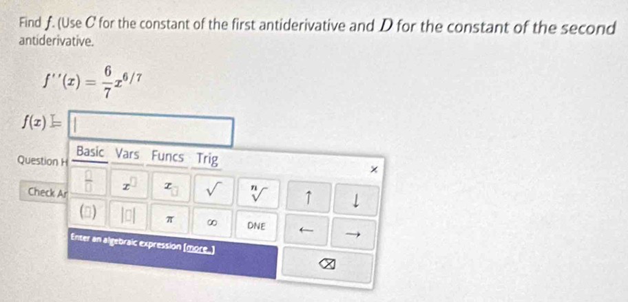 Find f. (Use C for the constant of the first antiderivative and D for the constant of the second 
antiderivative.
f''(x)= 6/7 x^(6/7)
f(x)=□
Basic Vars Funcs Trig × 
Question H 
Check Ar
 □ /□   x^(□) x_□  sqrt() sqrt[n]() ↑ downarrow 
() |□ | π
DNE
Enter an algebraic expression (more.)