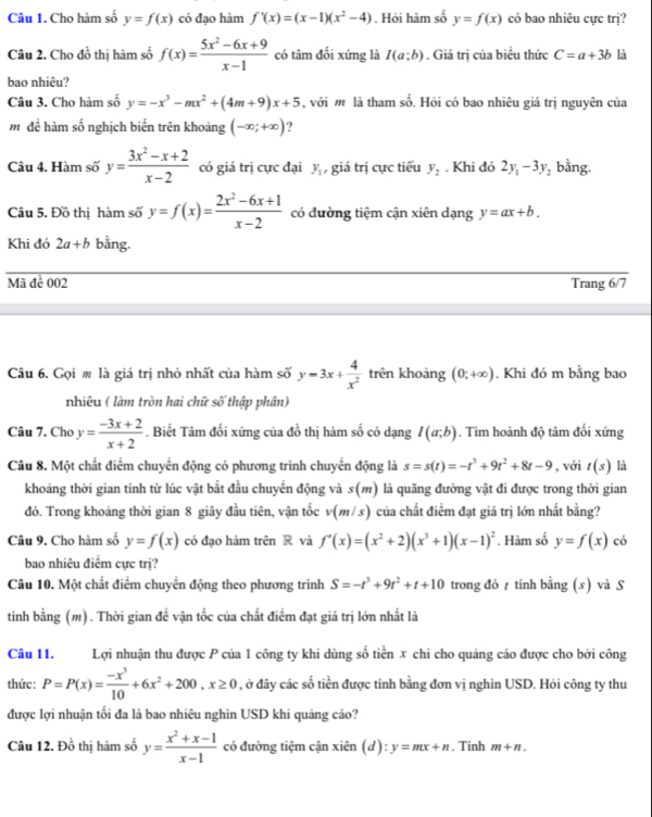 Cho hàm số y=f(x) có đạo hàm f'(x)=(x-1)(x^2-4). Hỏi hàm số y=f(x) có bao nhiêu cực trị?
Câu 2. Cho đồ thị hàm số f(x)= (5x^2-6x+9)/x-1  có tâm đổi xứng là I(a;b). Giá trị của biểu thức C=a+3b là
bao nhiêu?
Câu 3. Cho hàm số y=-x^3-mx^2+(4m+9)x+5 , với m là tham số. Hỏi có bao nhiêu giá trị nguyên của
m để hàm số nghịch biến trên khoảng (-∈fty ;+∈fty ) ?
Câu 4. Hàm số y= (3x^2-x+2)/x-2  có giá trị cực đại y_1 , giá trị cực tiểu y_2. Khi đó 2y_1-3y_2 bằng.
Câu 5. Đồ thi hàm số y=f(x)= (2x^2-6x+1)/x-2  có đường tiệm cận xiên dạng y=ax+b.
Khi đó 2a+b bằng.
Mã đề 002 Trang 6/7
Câu 6. Gọi m là giá trị nhỏ nhất của hàm số y=3x+ 4/x^2  trên khoảng (0;+∈fty ). Khi đó m bằng bao
nhiêu ( làm tròn hai chữ số thập phân)
Câu 7. Cho y= (-3x+2)/x+2 . Biết Tâm đối xứng của đồ thị hàm số có dạng I(a;b). Tìm hoành độ tâm đối xứng
Câu 8. Một chất điểm chuyển động có phương trình chuyển động là s=s(t)=-t^3+9t^2+8t-9 , với t(s) là
khoảng thời gian tính từ lúc vật bắt đầu chuyển động và s() là quãng đường vật đi được trong thời gian
đó. Trong khoảng thời gian 8 giây đầu tiên, vận tốc v(m/s) của chất điểm đạt giá trị lớn nhất bằng?
Câu 9. Cho hàm số y=f(x) có đạo hàm trên R và f'(x)=(x^2+2)(x^3+1)(x-1)^2. Hàm số y=f(x) có
bao nhiêu điểm cực trị?
Câu 10. Một chất điểm chuyển động theo phương trình S=-t^3+9t^2+t+10 trong đó t tính bằng (s) và S
tính bằng (m). Thời gian đề vận tốc của chất điểm đạt giá trị lớn nhất là
Câu 11. Lợi nhuận thu được P của 1 công ty khi dùng số tiền x chi cho quảng cáo được cho bởi công
thức: P=P(x)= (-x^3)/10 +6x^2+200,x≥ 0 , ở đây các số tiền được tính bằng đơn vị nghìn USD. Hỏi công ty thu
được lợi nhuận tối đa là bao nhiêu nghìn USD khi quảng cáo?
Câu 12. Đồ thị hàm số y= (x^2+x-1)/x-1  có đường tiệm cận xien(d):y=mx+n. Tinh m+n.