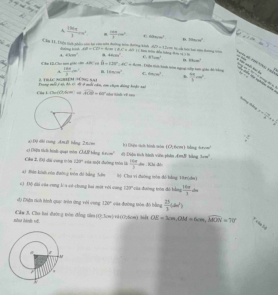 A.  196π /3 cm^2. B.  16π /3 cm^2. C. 60π cm^2. D. 50π cm^2.
dường kính AB=CD=4cm(B.C *∈ AD ) ( làm tròn đến hàng đơn vị ) là
Câu 11. Diện tích phần còn lại của nửa đường tròn đường kính AD=12cm bị cất bởi hai nữa đường tròn đuyên đề: PHƯƠNG TRÍN
A. 43cm^2. B. 44cm^2. C. 87cm^2. D. 88cm^2.
cơ bản h bậc nhất hai Á
lạn
  
Th
A.  16π /3 cm^2. B. 16π cm^2. C. 6π cm^2. D.  6π /3 cm^2.
Câu 12.Cho tam giác cân ABC có hat B=120°;AC=4cm. Diện tích hình tròn ngoại tiếp tam giác đó bằng by=e ax+by=c ập nghiệm trên 
2. trác nghiệM đÚnG sAi
trong đó a, b
Trong mwidehat O i ý a), b), c). đ) ở mỗi câu, em chọn đúng hoặc sai
Câu 1. Cho(O;6cm) có widehat AOB=60° như hình vẽ sau
lường thắng y= (-a)/b x+ lambda /b 
 c/7 
a) Độ dài cung AmB bằng 2πcm b) Diện tích hình tròn (O;6cm) bǎng 6π cm^2
c) Diện tích hình quạt tròn OAB bằng 6π cm^2 d) Diện tích hình viên phân AmB bằng 5cm^2.
Cầu 2. Độ dài cung tròn 120° của một đường tròn là  10π /3 dm. Khi đó:
a) Bán kính.của đường tròn đó bằng 5dm b) Chu vi đường tròn đó bằng 10π(dm)
c) Độ dài của cung lón có chung hai mút với cung 120° của đường tròn đó bằng  10π /3 dm
d) Diện tích hình quạt tròn ứng với cung 120° của đường tròn đó bằng  25/3 (dm^2)
Câu 3. Cho hai đường tròn đồng tan (O;3cm) và (0;6cm) biết OE=3cm,OM=6cm,widehat MON=70° T của hệ
như hình vẽ.