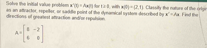 Solve the initial value problem x'(t)=Ax(t) for t≥ 0 , with x(0)=(2,1). Classify the nature of the origir 
as an attractor, repeller, or saddle point of the dynamical system described by x'=Ax. Find the 
directions of greatest attraction and/or repulsion.
A=beginbmatrix 8&-2 6&0endbmatrix