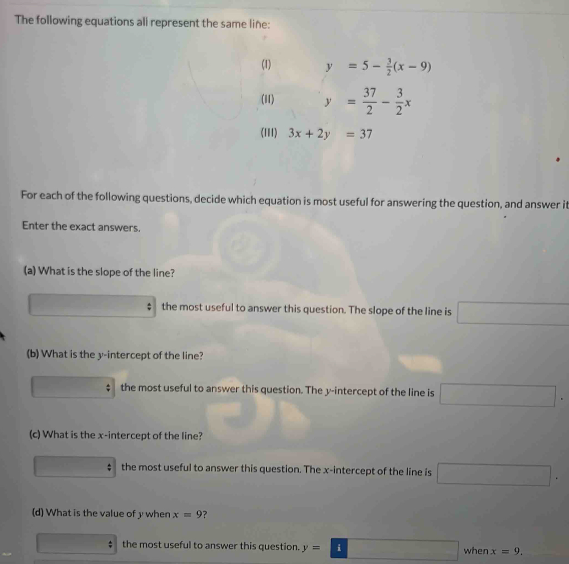 The following equations all represent the same line:
(1) y=5- 3/2 (x-9)
(11) y= 37/2 - 3/2 x
(III) 3x+2y=37
For each of the following questions, decide which equation is most useful for answering the question, and answer it
Enter the exact answers.
(a) What is the slope of the line?
^circ 
the most useful to answer this question. The slope of the line is □
(b) What is the y-intercept of the line?
the most useful to answer this question. The y-intercept of the line is □. 
(c) What is the x-intercept of the line?
∴ ∠ ABCsim △ ABC the most useful to answer this question. The x-intercept of the line is □. 
(d) What is the value of y when x=9 ?
_  the most useful to answer this question. y=□ □ when x=9.