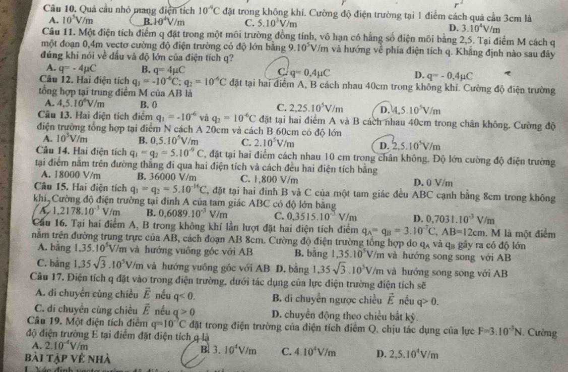 Quả cầu nhỏ mang điện tích 10^(-9)C đặt trong không khí. Cường độ điện trường tại 1 điểm cách quả cầu 3cm là
A. 10^5V/m B. 10^4V/m C. 5.10^3V/m
D. 3.10^4V/m
Câu 11. Một điện tích điểm q đặt trong một môi trường đồng tính, vô hạn có hằng số điện môi bằng 2,5. Tại điểm M cách q
một đoạn 0,4m vectơ cường độ điện trường có độ lớn băng 9.10^5V/m và hướng về phía điện tích q. Khẳng định nào sau đây
đứng khi nói về đấu và độ lớn của điện tích q?
A. q=-4mu C B. q=4mu C C. q=0,4mu C D. q=-0.4mu C
Câu 12. Hai điện tích q_1=-10^(-6)C;q_2=10^(-6)C đặt tại hai điểm A, B cách nhau 40cm trong không khí. Cường độ điện trường
tổng hợp tại trung điểm M của AB là
A. 4,5.10^6V/m B. 0 C. 2,25.10^5V/m D. 4,5.10^5V/m
Câu 13. Hai điện tích điểm q_1=-10^(-6) và q_2=10^(-6)C đặt tại hai điểm A và B cách nhau 40cm trong chân không. Cường độ
điện trường tổng hợp tại điểm N cách A 20cm và cách B 60cm có độ lớn
A. 10^5V/m B. 0,5.10^5V/m C. 2.10^5V/m 2,5.10^5V/m
D.
Câu 14. Hai điện tích q_1=g_2approx 5.10^(-9)C C, đặt tại hai điểm cách nhau 10 cm trong chân không. Độ lớn cường độ điện trường
tại điểm nằm trên đường thắng đí qua hai điện tích và cách đều hai điện tích bằng
A. 18000 V/m B. 36000 V/m C. 1,800 V/m D. 0 V/m
Câu 15. Hai điện tích q_1=q_2=5.10^(-16)C C, đặt tại hai đinh B và C của một tam giác đều ABC cạnh bằng 8cm trong không
khí Cường độ điện trường tại đinh A của tam giác ABC có độ lớn bằng
A,1,2178.10^(-3)V/m B. 0.6089.10^(-3)V/m C. 0.3515.10^(-3)V/m D. 0,7031.10^(-3)V/m
Cầu 16. Tại hai điểm A, B trong không khí lần lượt đặt hai điện tích điểm q_A=q_B=3.10^(-7)C,AB=12cm.  M là một điểm
nằm trên đường trung trực của AB, cách đoạn AB 8cm. Cường độ điện trường tổng hợp do qã và q3 gây ra có độ lớn
A. bằng 1,35.10^5V/m và hướng vuống góc với AB B. bằng 1,35.10^5V/n n và hướng song song với AB
C. bằng 1.35sqrt(3).10^5V/m và hướng vuống góc với AB D. bằng 1,35sqrt(3).10^5V/m m và hướng song song với AB
Câu 17. Điện tích q đặt vào trong điện trường, dưới tác dụng của lực điện trường điện tích sẽ
A. di chuyển củng chiều vector E nếu q<0. B. di chuyển ngược chiều vector E nếu q>0.
C. di chuyển cùng chiều vector E nếu q>0 D. chuyển động theo chiều bắt kỳ.
Câu 19. Một điện tích điểm q=10^(-7)C đặt trong điện trường của điện tích điểm Q, chịu tác dụng của lực F=3.10^(-3)N. Cường
độ điện trường E tại điểm đặt điện tích q là
A. 2.10^(-4)V/m
B. 3.10^4V/m C. 4.10^4V/m D. 2,5.10^4V/m
bài tập về nhà
én đình sstre