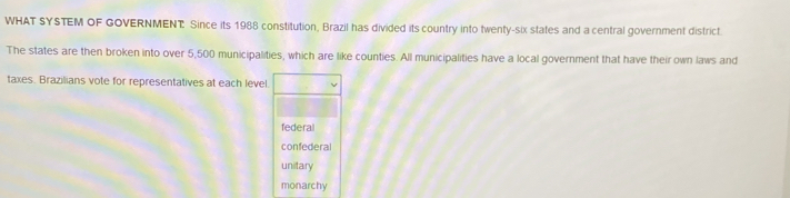 WHAT SYSTEM OF GOVERNMENT Since its 1988 constitution, Brazil has divided its country into twenty-six states and a central government district. 
The states are then broken into over 5,500 municipalities, which are like counties. All municipalities have a local government that have their own laws and 
taxes. Brazilians vote for representatives at each level.