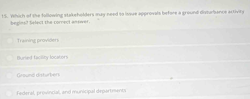 Which of the following stakeholders may need to issue approvals before a ground disturbance activity
begins? Select the correct answer.
Training providers
Buried facility locators
Ground disturbers
Federal, provincial, and municipal departments