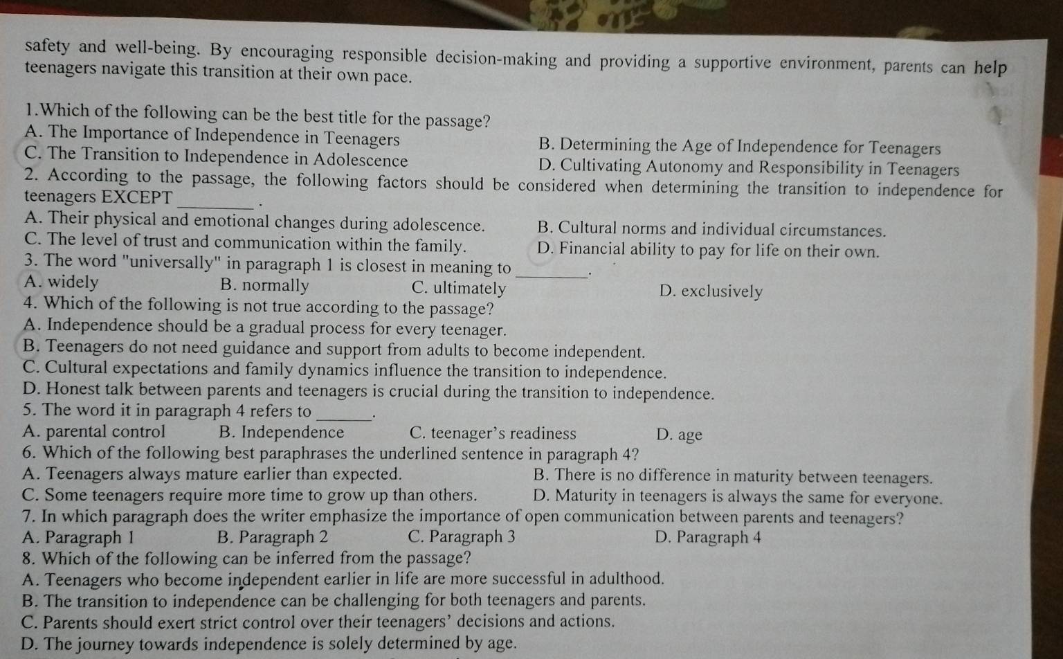 safety and well-being. By encouraging responsible decision-making and providing a supportive environment, parents can help
teenagers navigate this transition at their own pace.
1.Which of the following can be the best title for the passage?
A. The Importance of Independence in Teenagers B. Determining the Age of Independence for Teenagers
C. The Transition to Independence in Adolescence D. Cultivating Autonomy and Responsibility in Teenagers
_
2. According to the passage, the following factors should be considered when determining the transition to independence for
teenagers EXCEPT
A. Their physical and emotional changes during adolescence. B. Cultural norms and individual circumstances.
C. The level of trust and communication within the family. D. Financial ability to pay for life on their own.
3. The word "universally" in paragraph 1 is closest in meaning to .
A. widely B. normally C. ultimately D. exclusively
4. Which of the following is not true according to the passage?
A. Independence should be a gradual process for every teenager.
B. Teenagers do not need guidance and support from adults to become independent.
C. Cultural expectations and family dynamics influence the transition to independence.
D. Honest talk between parents and teenagers is crucial during the transition to independence.
5. The word it in paragraph 4 refers to_ .
A. parental control B. Independence C. teenager’s readiness D. age
6. Which of the following best paraphrases the underlined sentence in paragraph 4?
A. Teenagers always mature earlier than expected. B. There is no difference in maturity between teenagers.
C. Some teenagers require more time to grow up than others. D. Maturity in teenagers is always the same for everyone.
7. In which paragraph does the writer emphasize the importance of open communication between parents and teenagers?
A. Paragraph 1 B. Paragraph 2 C. Paragraph 3 D. Paragraph 4
8. Which of the following can be inferred from the passage?
A. Teenagers who become independent earlier in life are more successful in adulthood.
B. The transition to independence can be challenging for both teenagers and parents.
C. Parents should exert strict control over their teenagers’ decisions and actions.
D. The journey towards independence is solely determined by age.