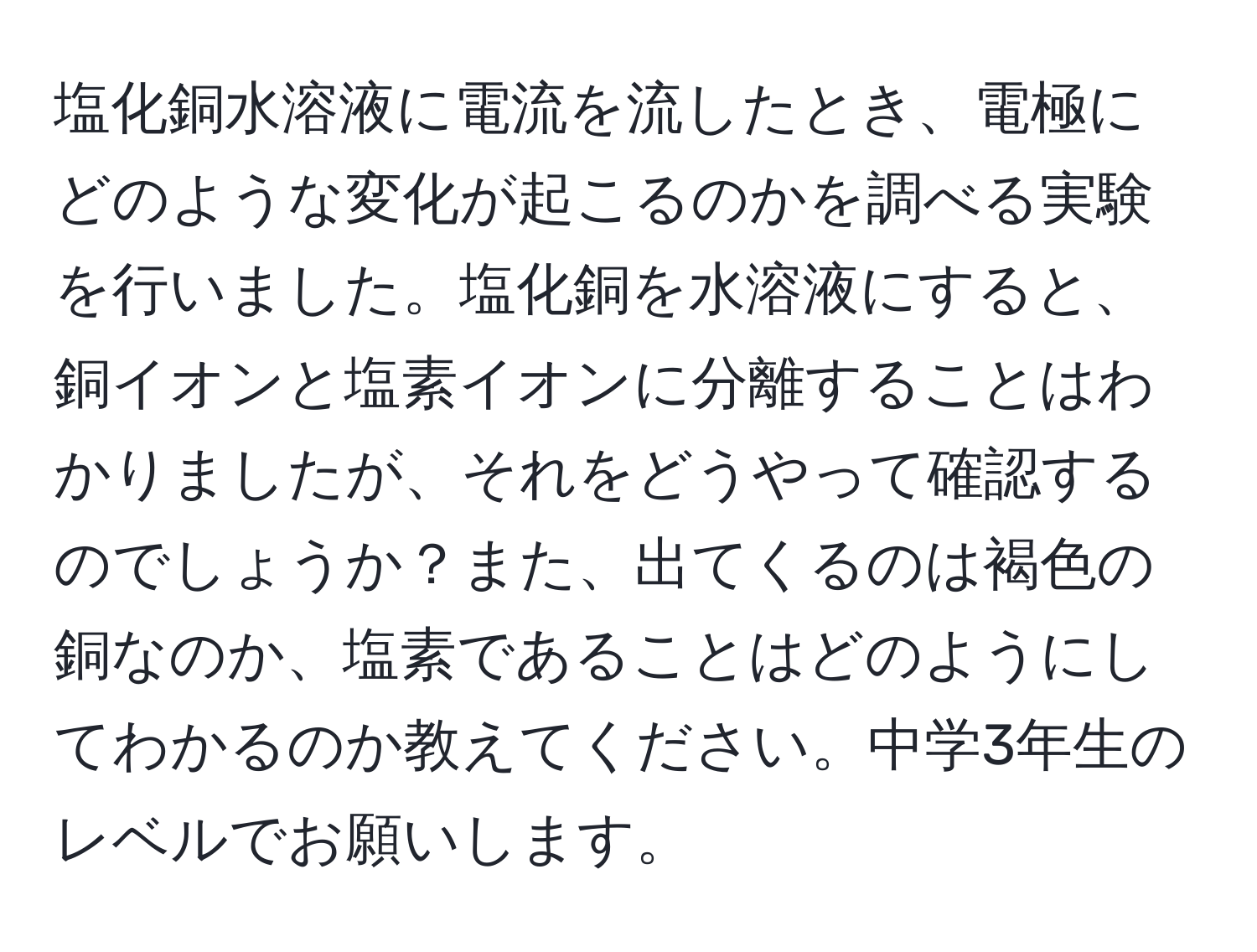 塩化銅水溶液に電流を流したとき、電極にどのような変化が起こるのかを調べる実験を行いました。塩化銅を水溶液にすると、銅イオンと塩素イオンに分離することはわかりましたが、それをどうやって確認するのでしょうか？また、出てくるのは褐色の銅なのか、塩素であることはどのようにしてわかるのか教えてください。中学3年生のレベルでお願いします。