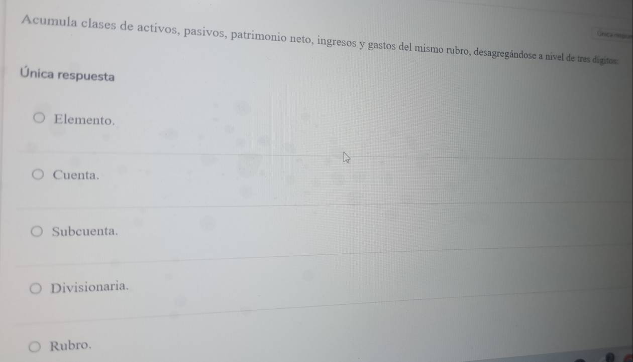 única mitgul
Acumula clases de activos, pasivos, patrimonio neto, ingresos y gastos del mismo rubro, desagregándose a nível de tres digitos:
Única respuesta
Elemento.
Cuenta.
Subcuenta.
Divisionaria.
Rubro.