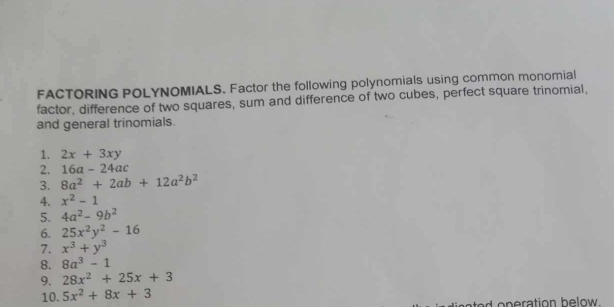 FACTORING POLYNOMIALS. Factor the following polynomials using common monomial 
factor, difference of two squares, sum and difference of two cubes, perfect square trinomial, 
and general trinomials. 
1. 2x+3xy
2. 16a-24ac
3. 8a^2+2ab+12a^2b^2
4. x^2-1
5. 4a^2-9b^2
6. 25x^2y^2-16
7. x^3+y^3
8. 8a^3-1
9. 28x^2+25x+3
10. 5x^2+8x+3
d oneration below.