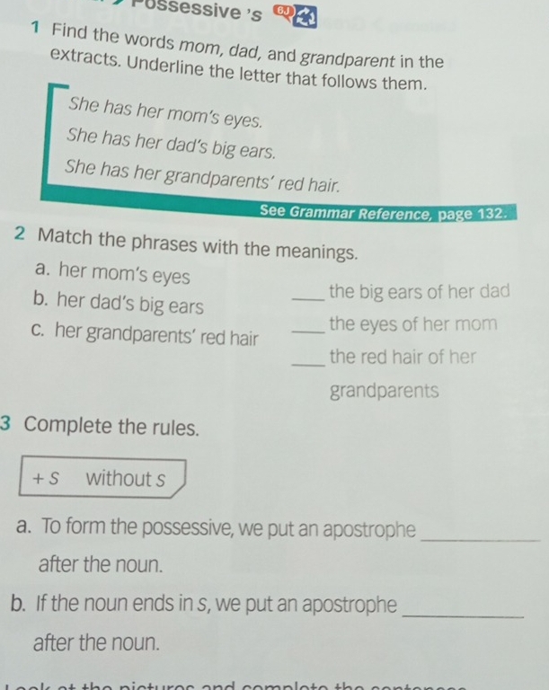 Pussessive 's 6J 
1 Find the words mom, dad, and grandparent in the 
extracts. Underline the letter that follows them. 
She has her mom’s eyes. 
She has her dad’s big ears. 
She has her grandparents’ red hair. 
See Grammar Reference, page 132. 
2 Match the phrases with the meanings. 
a. her mom’s eyes 
_the big ears of her dad 
b. her dad’s big ears 
the eyes of her mom 
c. her grandparents’ red hair_ 
_the red hair of her 
grandparents 
3 Complete the rules. 
+ S without s 
a. To form the possessive, we put an apostrophe_ 
after the noun. 
b. If the noun ends in s, we put an apostrophe_ 
after the noun.