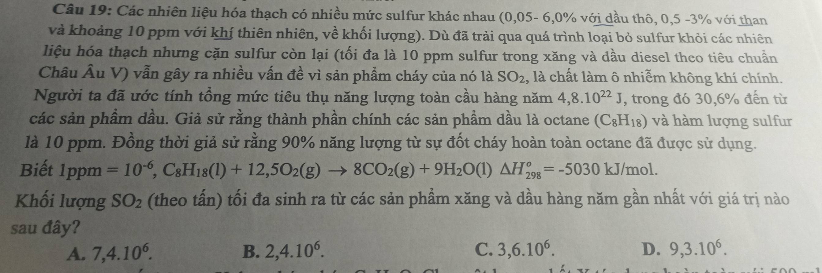 Các nhiên liệu hóa thạch có nhiều mức sulfur khác nhau (0,05- 6, 0% với dầu thô, 0,5 -3% với than
và khoảng 10 ppm với khí thiên nhiên, về khối lượng). Dù đã trải qua quá trình loại bỏ sulfur khỏi các nhiên
liệu hóa thạch nhưng cặn sulfur còn lại (tối đa là 10 ppm sulfur trong xăng và dầu diesel theo tiêu chuẩn
Châu Âu V) vẫn gây ra nhiều vấn đề vì sản phẩm cháy của nó là SO_2 , là chất làm ô nhiễm không khí chính.
Người ta đã ước tính tổng mức tiêu thụ năng lượng toàn cầu hàng năm 4, 8.10^(22)J , trong đó 30, 6% đến từ
các sản phẩm dầu. Giả sử rằng thành phần chính các sản phẩm dầu là octane (C_8H_18) và hàm lượng sulfur
là 10 ppm. Đồng thời giả sử rằng 90% năng lượng từ sự đốt cháy hoàn toàn octane đã được sử dụng.
Biết a 1ppm =10^(-6), C_8H_18(l)+12,5O_2(g)to 8CO_2(g)+9H_2O(l)△ H_(298)^o=-5030kJ/mol. 
Khối lượng SO_2 (theo tấn) tối đa sinh ra từ các sản phầm xăng và dầu hàng năm gần nhất với giá trị nào
sau đây?
A. 7, 4.10^6. B. 2, 4.10^6. C. 3, 6.10^6. D. 9, 3.10^6.