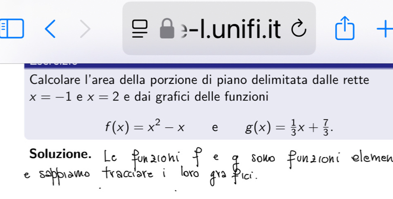 ( 7 
 - .unifi.it C □  + 
Calcolare l'area della porzione di piano delimitata dalle rette
x=-1 e x=2 e dai grafici delle funzioni
f(x)=x^2-x e g(x)= 1/3 x+ 7/3 . 
Soluzione.