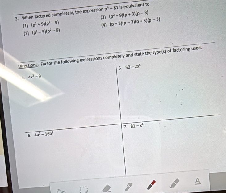 When factored completely, the expression p^4-81 is equivalent to 
(3) (p^2+9)(p+3)(p-3)
(1) (p^2+9)(p^2-9) (4) (p+3)(p-3)(p+3)(p-3)
(2) (p^2-9)(p^2-9)
Directions: Factor the following expressions completely and state the type(s) of factoring used. 
5. 50-2x^6
A. 4x^2-9
7. 
6. 4a^2-16b^2 81-x^4
A