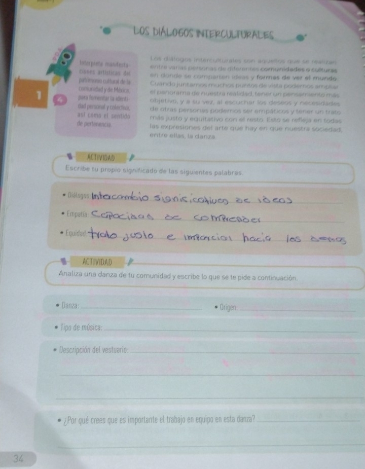 LOS DIÁLOGOS INTERCULTURALES 
Les dislogos intérculturales son aquellos que se realioin 
Interpreta manifesta entre varas personas de diferentes comunidades o culturas 
ciones artísticas del en donde se compartan ideas y formas de ver el mundo 
patrimonio cultural de la Cuando juntamos muchos puntos de vista pódemos ampliar 
comunidad y de México, el panorama de nuestra realidad, tener un pensamiento más 
1 para fomentar la identi objetivo, y a su vez, al escuchar los deseos y necesidades 
dad personal y colectiva. de otrás personas podemos ser empáticos y tener un trato 
así como el sentido más justo y equitativo con el resto. Esto se refleja en todas 
de pertenencia las expresiones del arte que hay en que nuestra sociedad, 
entre ellas, la danza 
ACTIVIDAD 
Escribe tu propio significado de las siguientes palabras. 
Diálogos 
_ 
_ 
Empatia 
Equidad 
_ 
ACTIVIDAD 
Analiza una danza de tu comunidad y escribe lo que se te pide a continuación. 
Danza: _Origen:_ 
Tipo de música:_ 
Descripción del vestuario:_ 
_ 
_ 
¿Por qué crees que es importante el trabajo en equipo en esta danza?_ 
_ 
34
