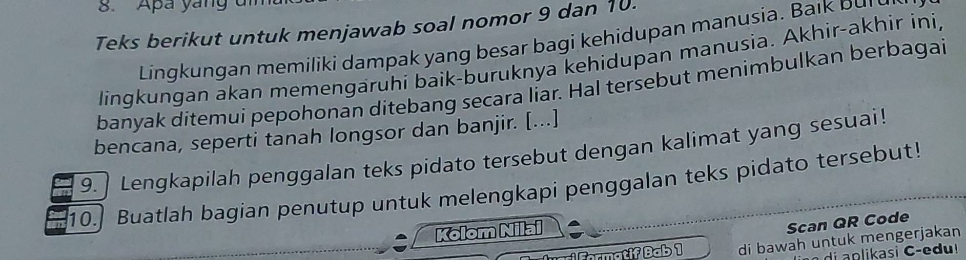 Apa yang a 
Teks berikut untuk menjawab soal nomor 9 dan 10. 
Lingkungan memiliki dampak yang besar bagi kehidupan manusia. Bai k p u 
lingkungan akan memengäruhi baik-buruknya kehidupan manusia. Akhir-akhir ini, 
banyak ditemui pepohonan ditebang secara liar. Hal tersebut menimbulkan berbagai 
bencana, seperti tanah longsor dan banjir. [...] 
9. | Lengkapilah penggalan teks pidato tersebut dengan kalimat yang sesuai! 
10.] Buatlah bagian penutup untuk melengkapi penggalan teks pidato tersebut! 
Kolom Nilai 
Scan QR Code 
Formatif Bab 1 
di bawah untuk mengerjakan 
d i asi C -e d u !