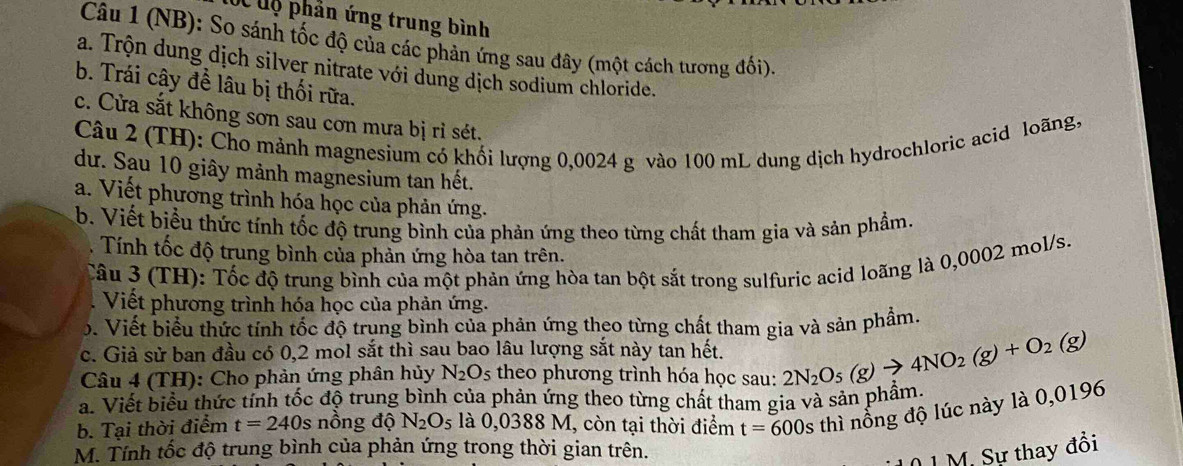 CC  uộ phản ứng trung bình
Câu 1 (NB): So sánh tốc độ của các phản ứng sau đây (một cách tương đối).
a. Trộn dung dịch silver nitrate với dung dịch sodium chloride.
b. Trái cây để lâu bị thối rữa.
c. Cửa sắt không sơn sau cơn mưa bị rỉ sét.
Câu 2 (TH): Cho mảnh magnesium có khối lượng 0,0024 g vào 100 mL dung dịch hydrochloric acid loãng,
dư. Sau 10 giây mảnh magnesium tan hết.
a. Viết phương trình hóa học của phản ứng.
b. Viết biểu thức tính tốc độ trung bình của phản ứng theo từng chất tham gia và sản phẩm.
. Tính tốc độ trung bình của phản ứng hòa tan trên.
Câu 3 (TH): Tốc độ trung bình của một phản ứng hòa tan bột sắt trong sulfuric acid loãng là 0,0002 mol/s.
Viết phương trình hóa học của phản ứng.
ộ. Viết biểu thức tính tốc độ trung bình của phản ứng theo từng chất tham gia và sản phẩm.
c. Giả sử ban đầu có 0,2 mol sắt thì sau bao lâu lượng sắt này tan hết. 2N_2O_5(g)to 4NO_2(g)+O_2(g)
Câu 4 (TH): Cho phản ứng phân hủy N_2O_5 theo phương trình hóa học sau:
a. Viết biểu thức tính tốc độ trung bình của phản ứng theo từng chất tham gia và sản phẩm
b. Tại thời điểm t=240s nồng độ N_2O_5 là 0,0388M I, còn tại thời điểm t=600s thì nổng độ lúc này là 0,0196
M. Tính tốc độ trung bình của phản ứng trong thời gian trên.
M. Sự thay đồi