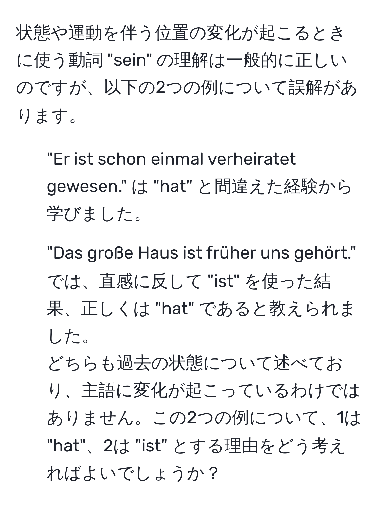 状態や運動を伴う位置の変化が起こるときに使う動詞 "sein" の理解は一般的に正しいのですが、以下の2つの例について誤解があります。  
1) "Er ist schon einmal verheiratet gewesen." は "hat" と間違えた経験から学びました。  
2) "Das große Haus ist früher uns gehört." では、直感に反して "ist" を使った結果、正しくは "hat" であると教えられました。  
どちらも過去の状態について述べており、主語に変化が起こっているわけではありません。この2つの例について、1は "hat"、2は "ist" とする理由をどう考えればよいでしょうか？