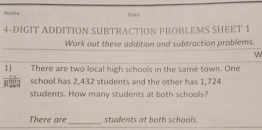 Name Date 
4-DIGIT ADDITION SUBTRACTION PROBLEMS SHEET 1 
Work out these addition and subtraction problems. 
W 
1) There are two local high schools in the same town. One 
अ school has 2,432 students and the other has 1,724
students. How many students at both schools? 
_ 
There are students at both schools.