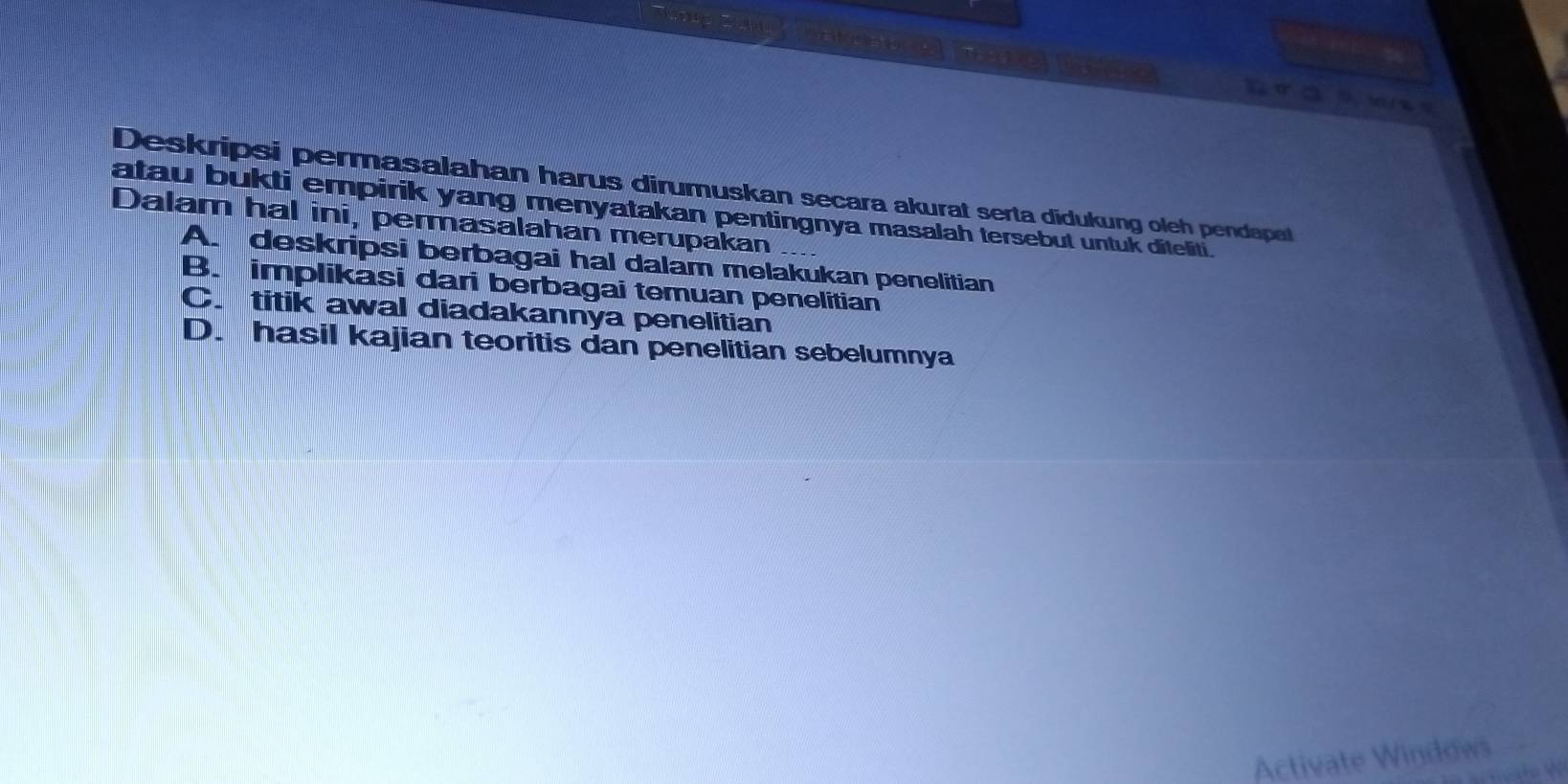 ara
Deskripsi permasalahan harus dirumuskan secara akurat serta didukung oleh pendapat
atau bukti empirik yang menyatakan pentingnya masalah tersebut untuk diteliti.
Dalam hal ini, permasalahan merupakan
A. deskripsi berbagai hal dalam melakukan penelitian
B. implikasi dari berbagai temuan penelitian
C.titik awal diadakannya penelitian
D. hasil kajian teoritis dan penelitian sebelumnya
Activate Windows