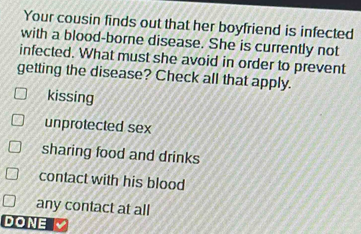 Your cousin finds out that her boyfriend is infected
with a blood-borne disease. She is currently not
infected. What must she avoid in order to prevent
getting the disease? Check all that apply.
kissing
unprotected sex
sharing food and drinks
contact with his blood
any contact at all
DONE