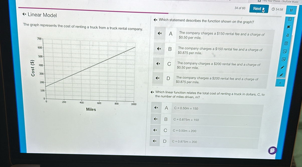 Your Phone - YouTube Music
34 of 60 Next 54:58
( × Linear Model * Which statement describes the function shown on the graph?
The graph represents the cost of renting a truck from a truck rental company.
A The company charges a $150 rental fee and a charge of
$0.50 per mile.
B The company charges a $150 rental fee and a charge of
$0.875 per mile.
C The company charges a $200 rental fee and a charge of
$0.50 per mile.
The company charges a $200 rental fee and a charge of
$0.875 per mile.
Which linear function relates the total cost of renting a truck in dollars, C, to
the number of miles driven, m?
A
Miles C=0.50m+150
B C=0.875m+150
C C=0.50m+200
C=0.875m+200