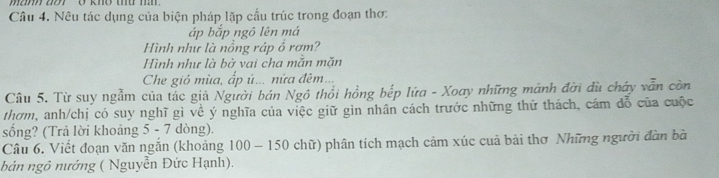 man ao Ở khō thu m 
Câu 4. Nêu tác dụng của biện pháp lặp cầu trúc trong đoạn thơ: 
áp bắp ngô lên má 
Hình như là nồng ráp ổ rơm? 
Hình như là bờ vai cha mắn mặn 
Che gió mùa, ấp ủ... nửa đêm... 
Câu 5. Từ suy ngầm của tác giả Người bán Ngô thổi hồng bếp lửa - Xoay những mảnh đời dù cháy vẫn còn 
thơm, anh/chị có suy nghĩ gì về ý nghĩa của việc giữ gìn nhân cách trước những thử thách, cám đỗ của cuộc 
sống? (Trả lời khoảng 5 - 7 dòng). 
Câu 6. Viết đoạn văn ngắn (khoảng 100-150 chữ) phân tích mạch cảm xúc cuả bài thơ Những người đàn bà 
bản ngô nướng ( Nguyễn Đức Hạnh).