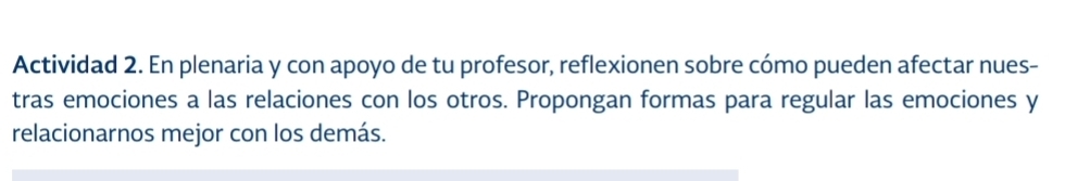 Actividad 2. En plenaria y con apoyo de tu profesor, reflexionen sobre cómo pueden afectar nues- 
tras emociones a las relaciones con los otros. Propongan formas para regular las emociones y 
relacionarnos mejor con los demás.