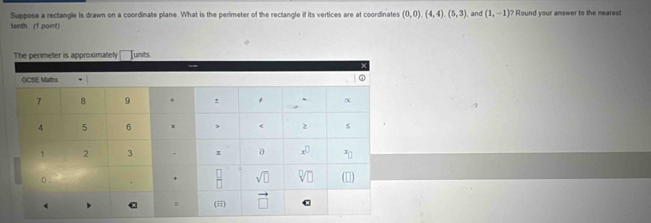 Suppose a rectangle is drawn on a coordinate plane. What is the perimeter of the rectangle if its vertices are at coordinates (0,0),(4,4),(5,3) , and (1,-1) ? Round your answer to the neares!
tenth. (1 point)