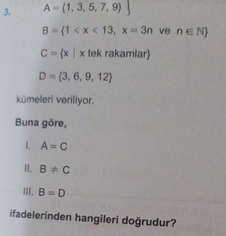 A= 1,3,5,7,9 
B= 1 ve n∈ N
C= x|x tek rakamlar
D= 3,6,9,12
kümeleri veriliyor. 
Buna göre, 
1. A=C
II. B!= C
III. B=D
ifadelerinden hangileri doğrudur?