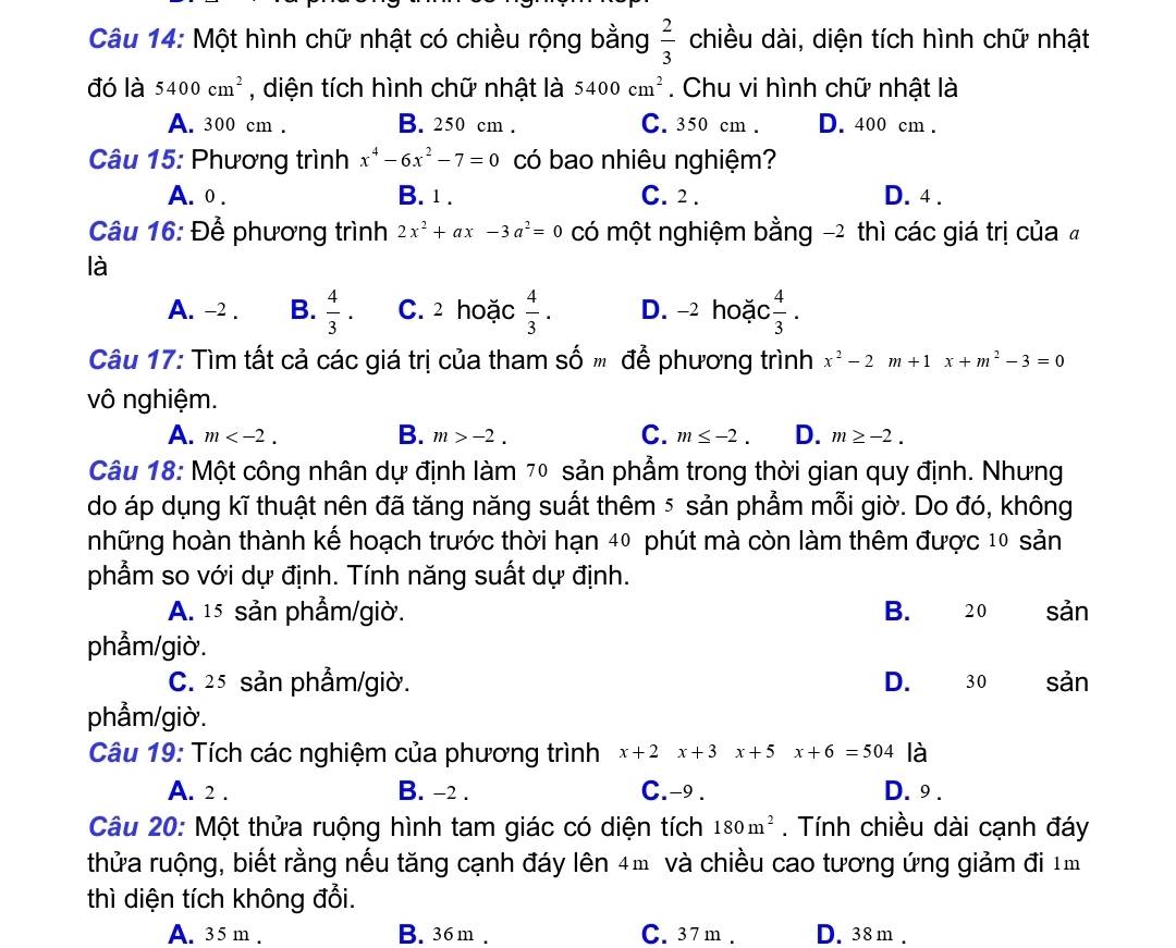 Một hình chữ nhật có chiều rộng bằng  2/3  chiều dài, diện tích hình chữ nhật
đó là 5400cm^2 , diện tích hình chữ nhật là 5400cm^2. Chu vi hình chữ nhật là
A. 300 cm . B. 250 cm . C. 350 cm . D. 400 cm .
Câu 15: Phương trình x^4-6x^2-7=0 có bao nhiêu nghiệm?
A. 0 . B. 1 . C. 2 . D. 4 .
Câu 16: Để phương trình 2x^2+ax-3a^2=0 có một nghiệm bằng -2 thì các giá trị của 
là
A. -2 . B.  4/3  C. 2 hoặc  4/3 . D. -2 hoặc  4/3 .
Câu 17: Tìm tất cả các giá trị của tham số  để phương trình x^2-2m+1x+m^2-3=0
vô nghiệm.
B.
C.
A. m m>-2. m≤ -2. D. m≥ -2.
Câu 18: Một công nhân dự định làm 7º sản phẩm trong thời gian quy định. Nhưng
do áp dụng kĩ thuật nên đã tăng năng suất thêm 5 sản phẩm mỗi giờ. Do đó, không
những hoàn thành kế hoạch trước thời hạn 40 phút mà còn làm thêm được 10 sản
phẩm so với dự định. Tính năng suất dự định.
A. 15 sản phẫm/giờ. B. 20 sản
phẫm/giờ.
C. 25 sản phẩm/giờ. D. 30 sản
phẫm/giờ.
Câu 19: Tích các nghiệm của phương trình x+2x+3x+5x+6=504 là
A. 2 . B. -2 . C.-9 . D. 9 .
Câu 20: Một thửa ruộng hình tam giác có diện tích 180m^2. Tính chiều dài cạnh đáy
thửa ruộng, biết rằng nếu tăng cạnh đáy lên 4m và chiều cao tương ứng giảm đi 1m
thì diện tích không đổi.
A. 35 m . B. 36m . C. 37m . D. 38m.