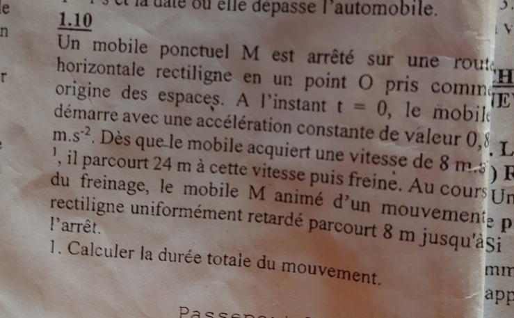 la dale ou élle dépasse l'automobile. 3. 
e 1.10
n 
Un mobile ponctuel M est arrêté sur une routa 
r 
H 
horizontale rectiligne en un point O pris comma 7
origine des espaces. A l'instant t=0 , le mobil 
démarre avec une accélération constante de valeur 0,8 L
m. s^(-2). Dès que le mobile acquiert une vitesse de 8 m. e 
' il parcourt 24 m à cette vitesse puis freine. Au cours Ur 
du freinage, le mobile M animé d'un mouvement p 
rectiligne uniformément retardé parcourt 8 m jusqu'àși 
'arrêt. 
1. Calculer la durée totale du mouvement.
mm
app 
Pass