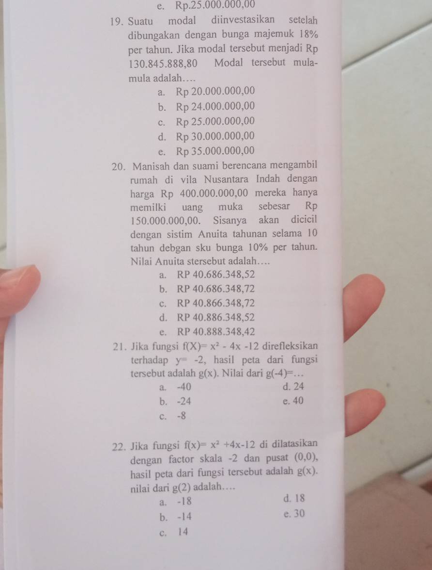 e. Rp.25.000.000,00
19. Suatu modal diinvestasikan setelah
dibungakan dengan bunga majemuk 18%
per tahun. Jika modal tersebut menjadi Rp
130.845.888,80 Modal tersebut mula-
mula adalah…..
a. Rp 20.000.000,00
b. Rp 24.000.000,00
c. Rp 25.000.000,00
d. Rp 30.000.000,00
e. Rp 35.000.000,00
20. Manisah dan suami berencana mengambil
rumah di vila Nusantara Indah dengan
harga Rp 400.000.000,00 mereka hanya
memilki uang muka sebesar Rp
150.000.000,00. Sisanya akan dicicil
dengan sistim Anuita tahunan selama 10
tahun debgan sku bunga 10% per tahun.
Nilai Anuita stersebut adalah….
a. RP 40.686.348,52
b. RP 40.686.348,72
c. RP 40.866.348,72
d. RP 40.886.348,52
e. RP 40.888.348,42
21. Jika fungsi f(X)=x^2-4x-12 direfleksikan
terhadap y=-2 , hasil peta dari fungsi
tersebut adalah g(x). Nilai dari g(-4)=...
a. -40 d. 24
b. -24 e. 40
c. -8
22. Jika fungsi f(x)=x^2+4x-12 di dilatasikan
dengan factor skala -2 dan pusat (0,0),
hasil peta dari fungsi tersebut adalah g(x).
nilai dari g(2) adalah…
a. -18 d. 18
b. -14 e. 30
c. 14