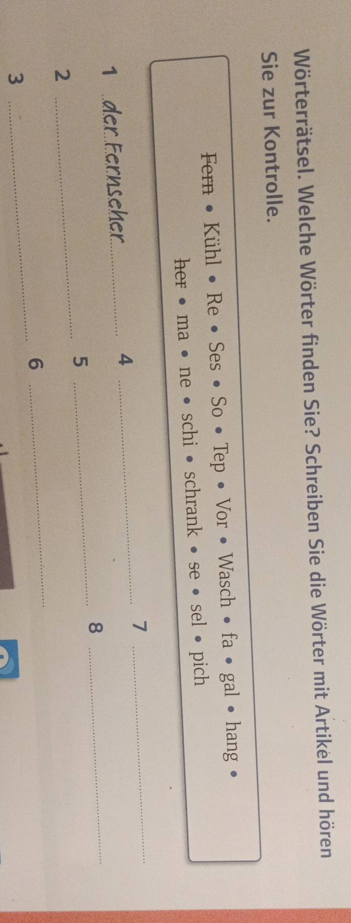 Wörterrätsel. Welche Wörter finden Sie? Schreiben Sie die Wörter mit Artikel und hören 
Sie zur Kontrolle. 
Fern : • Kühl • Re • Ses • So • Tep • Vor • Wasch • fa • gal • hang . 
her• ma • ne • schi • schrank k • se • sel • pich 
1 der Fernseher_ 4 _7_ 
_ 
_8 
_ 
5 
_ 
2 
_ 
6 
3