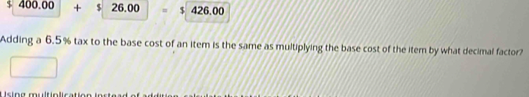 $ 400. 00 + $ 26.00 = $ 426.00
Adding a 6.5% tax to the base cost of an item is the same as multiplying the base cost of the item by what decimal factor? 
U sing multip lication ins tear