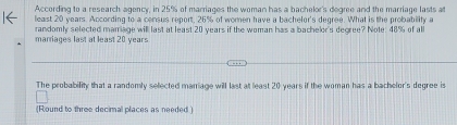 According to a research agency, in 25% of marriages the woman has a bachelor's degree and the marriage lasts at 
least 20 years. According to a census report, 26% of women have a bachelor's degree. What is the probability a 
marriages last at least 20 years randomly selected mamage will last at least 20 years if the woman has a bachelor's degree? Note: 48% of all 
The probability that a randomly selected manriage will last at least 20 years if the woman has a bachelor's degree is 
(Round to three decimal places as needed )