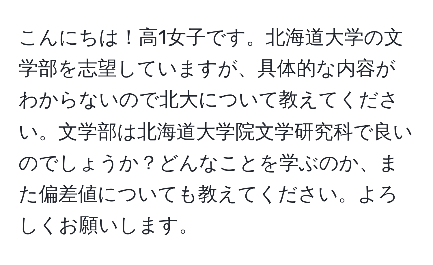 こんにちは！高1女子です。北海道大学の文学部を志望していますが、具体的な内容がわからないので北大について教えてください。文学部は北海道大学院文学研究科で良いのでしょうか？どんなことを学ぶのか、また偏差値についても教えてください。よろしくお願いします。