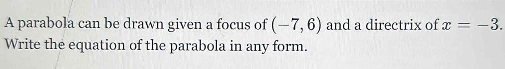 A parabola can be drawn given a focus of (-7,6) and a directrix of x=-3. 
Write the equation of the parabola in any form.