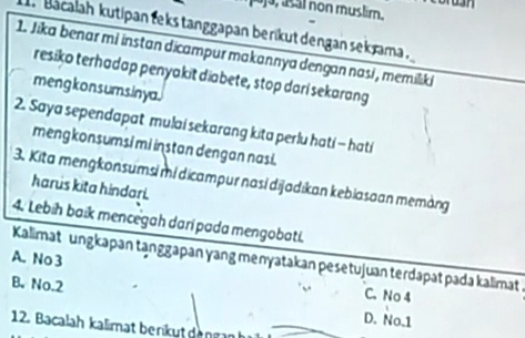 ja, asal non muslim.
bacalah kutipan teks tanggapan berikut dengan sekrama .
1. Jika benar mi instan dicampur makannya dengan nasi , memilıki
resiko terhadap penyakit diabete, stop dari sekarang
mengkon sumsinya.
2. Saya sependapat mulai sekarang kita perlu hati - hati
mengkonsumsi mi instan dengan nasi.
3. Kita mengkonsumsi mí dicampur nasí dijadikan kebiasaan memàng
harus kita hindari.
4. Lebih baik mencegah dari pada mengobati.
A. No 3 Kalimat ungkapan tạnggapan yang menyatakan pesetujuan terdapat pada kalimat
B. No. 2
C. No 4
D. No. 1
12. Bacalah kalimat berikut dengan