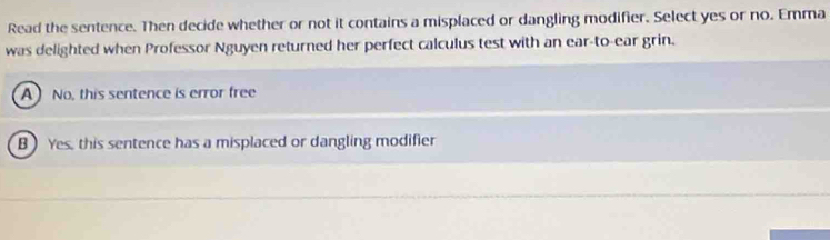 Read the sentence. Then decide whether or not it contains a misplaced or dangling modifier. Select yes or no. Emma
was delighted when Professor Nguyen returned her perfect calculus test with an ear-to-ear grin.
A No, this sentence is error free
B ) Yes, this sentence has a misplaced or dangling modifier