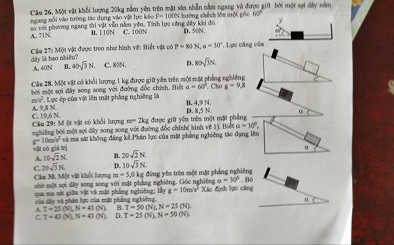 Một vật khối lượng 20kg nằm yên trên mặt sản nhẫn nằm ngang và được giữ bởi một sợi đây nằm
ngang nối vào tường.tác dụng vào vật lực kéo F=100N hướng chếch lên một góc 60°
so với phương ngang thì vật vẫn nằm yên. Tính lực căng dây khi đó,
F
A. 71N. B. 110N C. 100N D. 50N.
60°
Câu 27:Mhat Qt vật được treo như hình vẽ: Biết vật có P=80N,a=30°.  Lực căng của
dây là bao nhiêu?
A. 40N B. 40sqrt(3)N. C. 80N.
D. 80sqrt(3)N.
Câu 28. Một vật có khối lượng 1 kg được giữ yên trên một mặt phẳng nghiêng
bởi một sợi dây song song với đường dốc chính. Biết alpha =60°. Cho g=9,8
m/s^2 Lực ép của vật lên mặt phẳng nghiêng là
B. 4,9 N.
A. 9,8 N.
C. 19,6 N. D. 8,5 N.
α
Câu 29: M ột vật có khối lượng m=2kg được giữ yên trên một mặt phẳng
nghiêng bởi một sợi dây song song với đường dốc chính( hình vẽ 1). Biết a=30°,
g=10m/s^2 và ma sát không đáng kể.Phản lực của mặt phẳng nghiêng tác dụng lên
vật có giá trị a
A. 10sqrt(2)N.
B. 20sqrt(2)N.
C. 20sqrt(3)N.
D. 10sqrt(3)N.
Câu 30. Một vật khối lượng m=5,0kg đứng yên trên một mặt phẳng nghiêng
nhờ một sợi dây song song với mặt phẳng nghiêng. Góc nghiêng a=30°. Bộ
qua ma sát giữa vật và mặt phẳng nghiêng; lấy g=10m/s^2 Xác định lực cáng
của dây và phản lực của mặt phảng nghiêng. a
A T=25(N),N=43(N). B. T=50(N),N=25(N).
C. T=43(N),N=43(N). D. T=25(N),N=50(N).