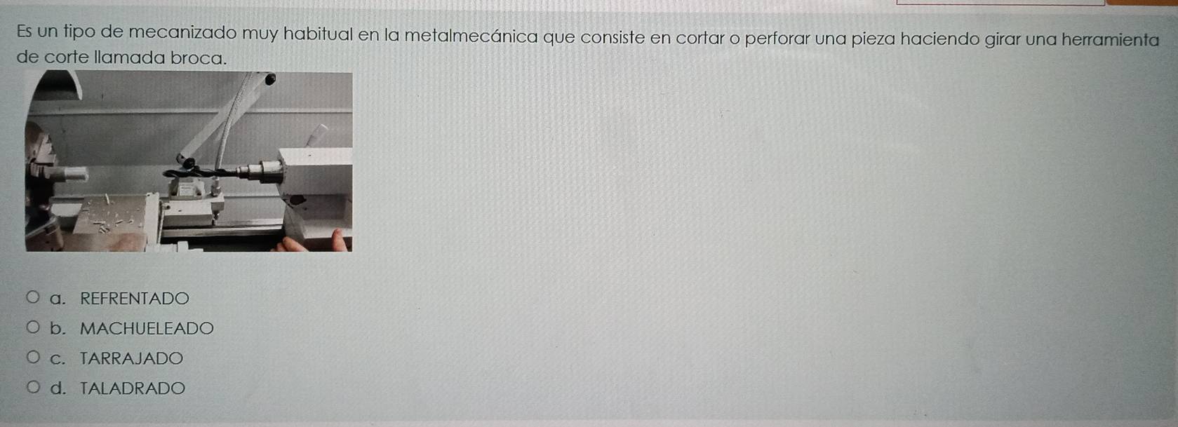 Es un tipo de mecanizado muy habitual en la metalmecánica que consiste en cortar o perforar una pieza haciendo girar una herramienta
de corte llamada broca.
a. REFRENTADO
b. MACHUELEADO
c. TARRAJADO
d. TALADRADO