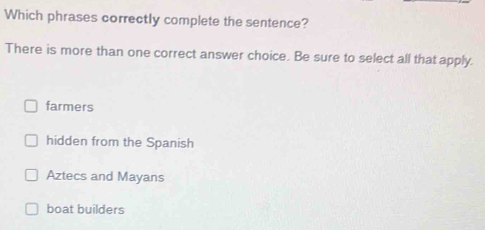 Which phrases correctly complete the sentence?
There is more than one correct answer choice. Be sure to select all that apply.
farmers
hidden from the Spanish
Aztecs and Mayans
boat builders