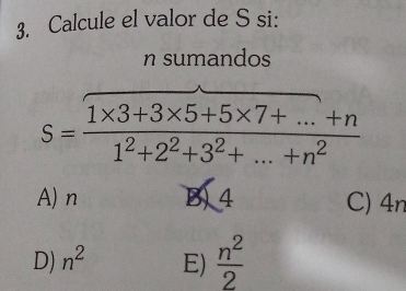 Calcule el valor de S si:
n sumandos
S= (1* 3+3* 5+5* 7+...+n)/1^2+2^2+3^2+...+n^2 
A) n B) 4 C) 4n
D) n^2 E)  n^2/2 