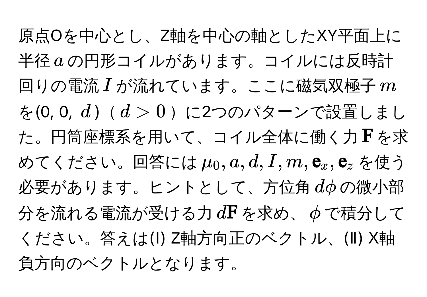 原点Oを中心とし、Z軸を中心の軸としたXY平面上に半径$a$の円形コイルがあります。コイルには反時計回りの電流$I$が流れています。ここに磁気双極子$m$を(0, 0, $d$)$d > 0$に2つのパターンで設置しました。円筒座標系を用いて、コイル全体に働く力$ F$を求めてください。回答には$mu_0, a, d, I, m,  e_x,  e_z$を使う必要があります。ヒントとして、方位角$dphi$の微小部分を流れる電流が受ける力$d F$を求め、$phi$で積分してください。答えは(Ⅰ) Z軸方向正のベクトル、(Ⅱ) X軸負方向のベクトルとなります。